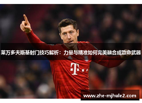 莱万多夫斯基射门技巧解析：力量与精准如何完美融合成致命武器