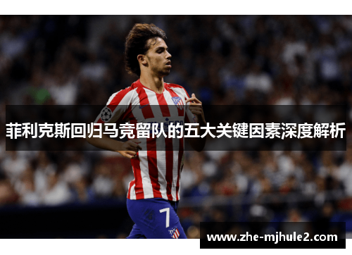 菲利克斯回归马竞留队的五大关键因素深度解析 菲利克斯回归马竞留队的五大关键因素深度解析