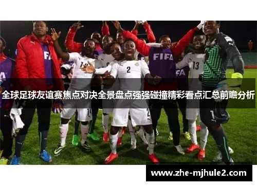 全球足球友谊赛焦点对决全景盘点强强碰撞精彩看点汇总前瞻分析