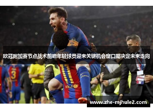 欧冠附加赛节点战术前瞻年轻球员迎来关键机会窗口期决定未来走向 欧冠附加赛节点战术前瞻年轻球员迎来关键机会窗口期决定未来走向