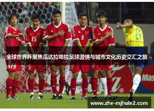 全球世界杯聚焦瓜达拉哈拉足球激情与城市文化历史交汇之旅