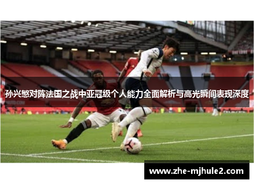 孙兴慜对阵法国之战中亚冠级个人能力全面解析与高光瞬间表现深度