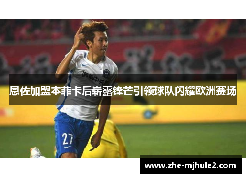恩佐加盟本菲卡后崭露锋芒引领球队闪耀欧洲赛场 恩佐加盟本菲卡后崭露锋芒引领球队闪耀欧洲赛场