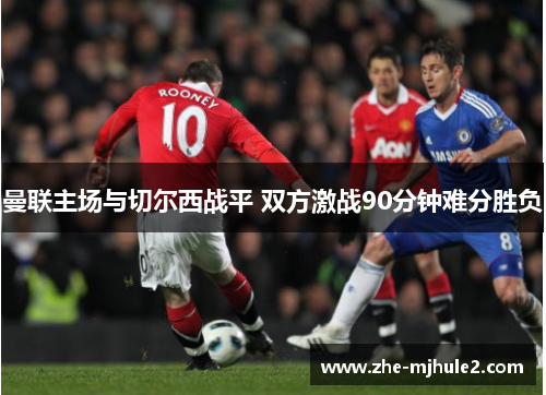 曼联主场与切尔西战平 双方激战90分钟难分胜负 曼联主场与切尔西战平 双方激战90分钟难分胜负