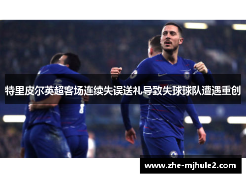 特里皮尔英超客场连续失误送礼导致失球球队遭遇重创