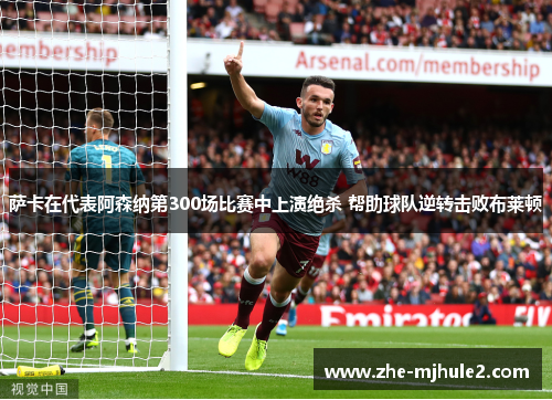 萨卡在代表阿森纳第300场比赛中上演绝杀 帮助球队逆转击败布莱顿