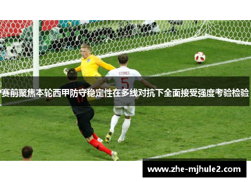 赛前聚焦本轮西甲防守稳定性在多线对抗下全面接受强度考验检验