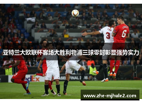 亚特兰大欧联杯客场大胜利物浦三球零封彰显强势实力 亚特兰大欧联杯客场大胜利物浦三球零封彰显强势实力