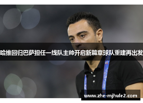 哈维回归巴萨担任一线队主帅开启新篇章球队重建再出发