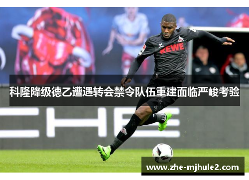 科隆降级德乙遭遇转会禁令队伍重建面临严峻考验