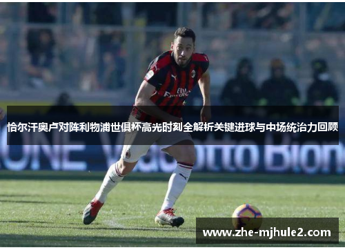 恰尔汗奥卢对阵利物浦世俱杯高光时刻全解析关键进球与中场统治力回顾