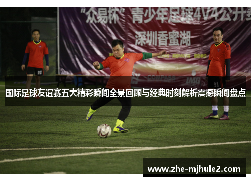 国际足球友谊赛五大精彩瞬间全景回顾与经典时刻解析震撼瞬间盘点 国际足球友谊赛五大精彩瞬间全景回顾与经典时刻解析震撼瞬间盘点