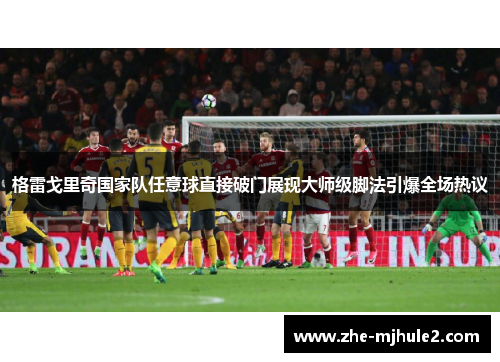 格雷戈里奇国家队任意球直接破门展现大师级脚法引爆全场热议 格雷戈里奇国家队任意球直接破门展现大师级脚法引爆全场热议