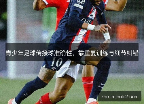 青少年足球传接球准确性,靠重复训练与细节纠错 青少年足球传接球准确性,靠重复训练与细节纠错