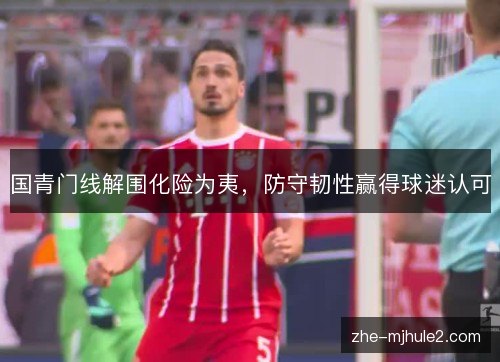 国青门线解围化险为夷，防守韧性赢得球迷认可